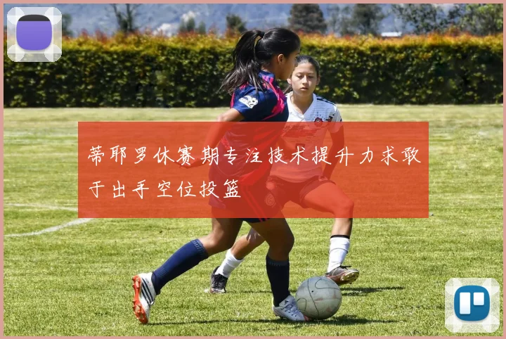 蒂耶罗休赛期专注技术提升力求敢于出手空位投篮