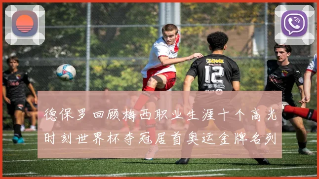 德保罗回顾梅西职业生涯十个高光时刻世界杯夺冠居首奥运金牌名列第四