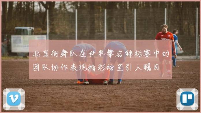 北京街舞队在世界攀岩锦标赛中的团队协作表现精彩纷呈引人瞩目