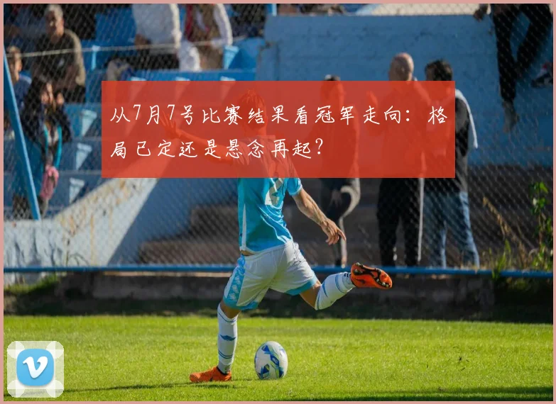 从7月7号比赛结果看冠军走向：格局已定还是悬念再起？