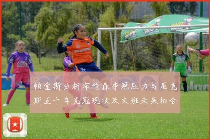 帕金斯分析布伦森夺冠压力与尼克斯五十年无冠现状及文班未来机会