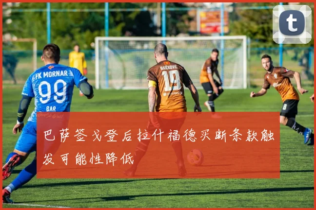 巴萨签戈登后拉什福德买断条款触发可能性降低
