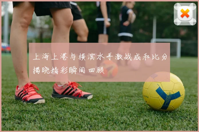 上海上港与横滨水手激战成和比分揭晓精彩瞬间回顾