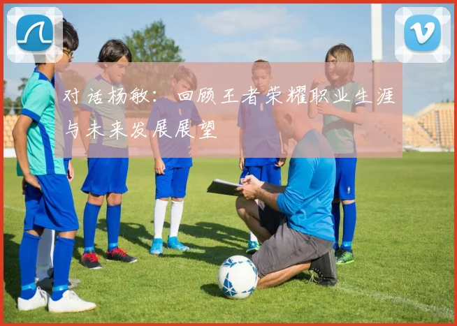 对话杨敏：回顾王者荣耀职业生涯与未来发展展望